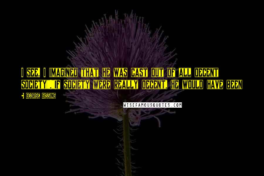 George Gissing Quotes: I see. I imagined that he was cast out of all decent society"."If society were really decent, he would have been