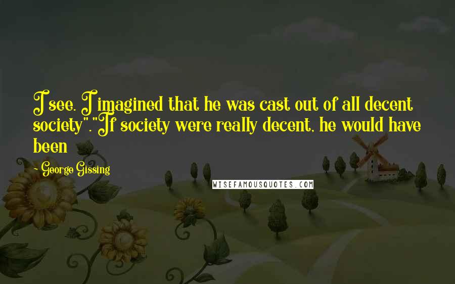 George Gissing Quotes: I see. I imagined that he was cast out of all decent society"."If society were really decent, he would have been