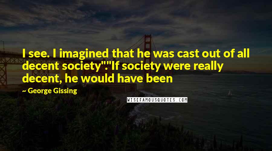 George Gissing Quotes: I see. I imagined that he was cast out of all decent society"."If society were really decent, he would have been