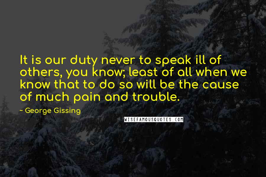 George Gissing Quotes: It is our duty never to speak ill of others, you know; least of all when we know that to do so will be the cause of much pain and trouble.