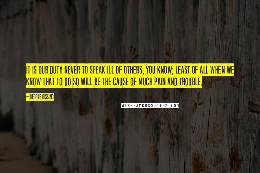 George Gissing Quotes: It is our duty never to speak ill of others, you know; least of all when we know that to do so will be the cause of much pain and trouble.