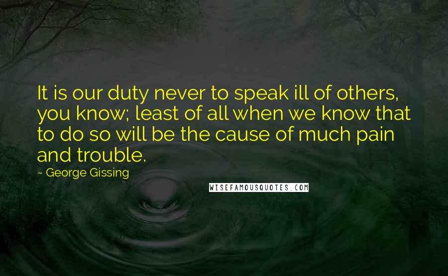 George Gissing Quotes: It is our duty never to speak ill of others, you know; least of all when we know that to do so will be the cause of much pain and trouble.