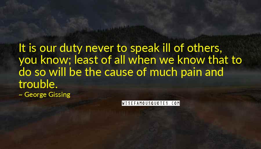 George Gissing Quotes: It is our duty never to speak ill of others, you know; least of all when we know that to do so will be the cause of much pain and trouble.