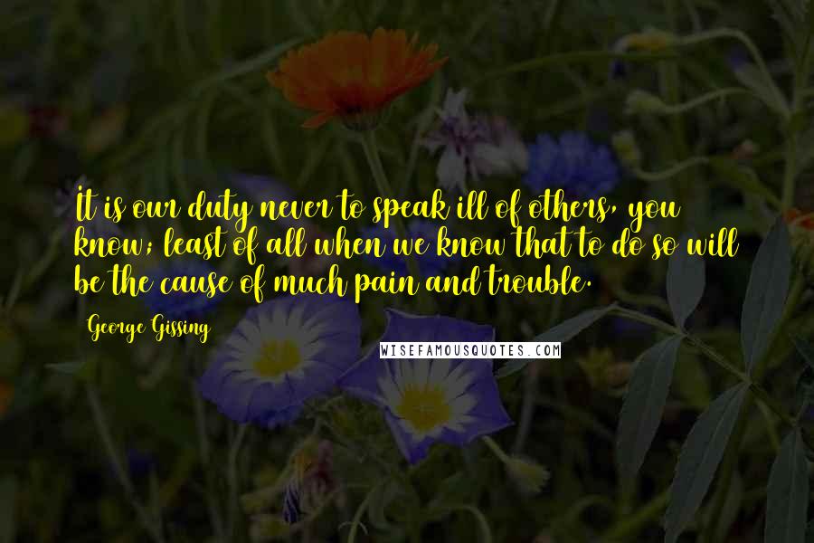 George Gissing Quotes: It is our duty never to speak ill of others, you know; least of all when we know that to do so will be the cause of much pain and trouble.