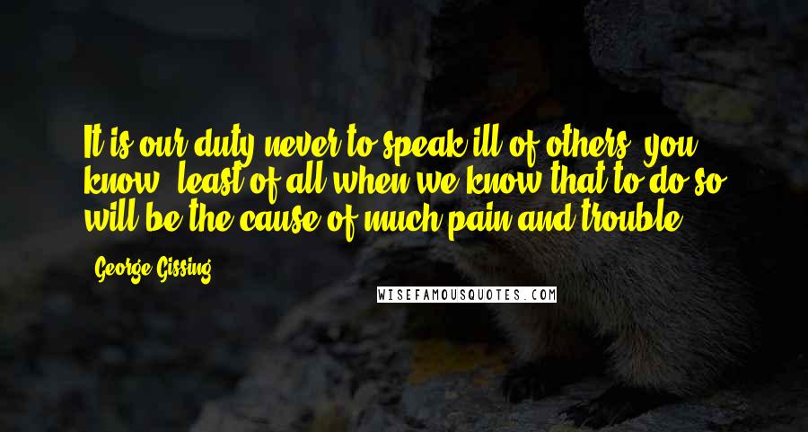 George Gissing Quotes: It is our duty never to speak ill of others, you know; least of all when we know that to do so will be the cause of much pain and trouble.