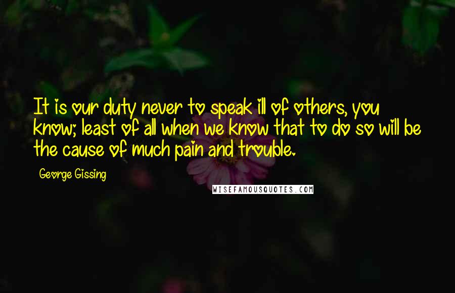 George Gissing Quotes: It is our duty never to speak ill of others, you know; least of all when we know that to do so will be the cause of much pain and trouble.