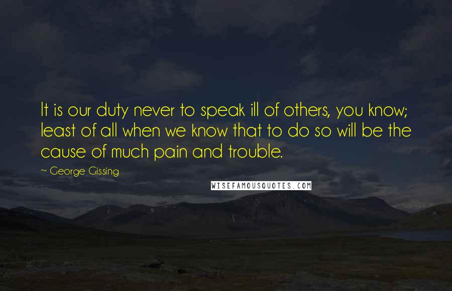 George Gissing Quotes: It is our duty never to speak ill of others, you know; least of all when we know that to do so will be the cause of much pain and trouble.