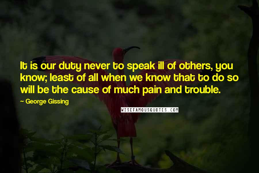 George Gissing Quotes: It is our duty never to speak ill of others, you know; least of all when we know that to do so will be the cause of much pain and trouble.
