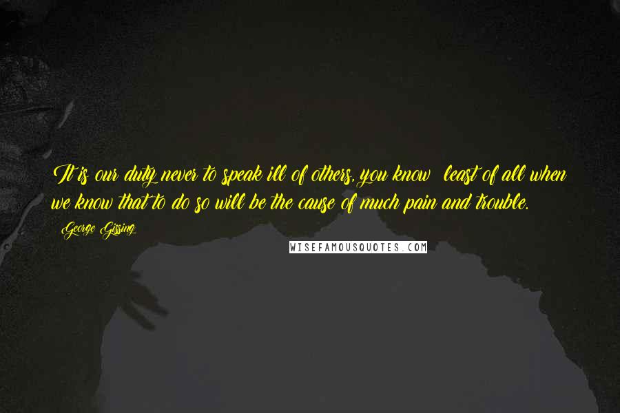 George Gissing Quotes: It is our duty never to speak ill of others, you know; least of all when we know that to do so will be the cause of much pain and trouble.