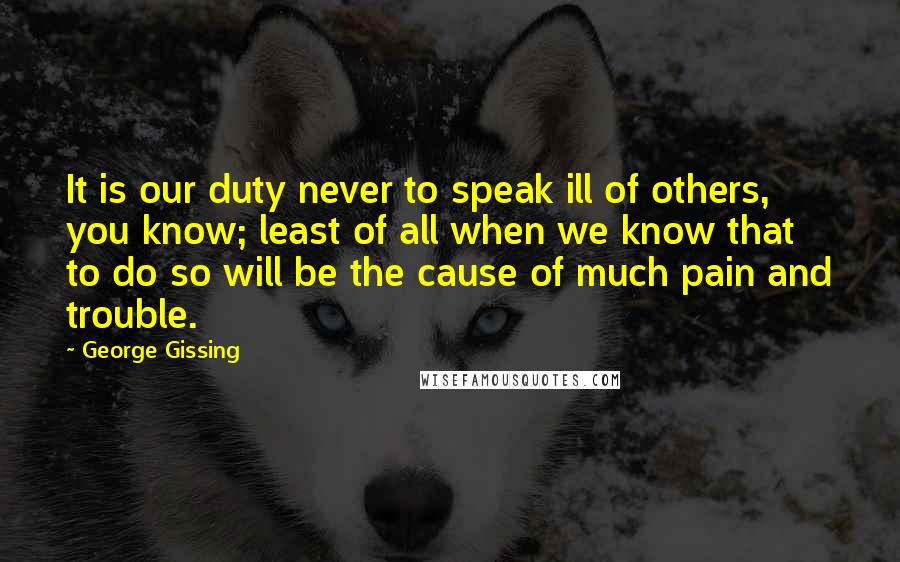 George Gissing Quotes: It is our duty never to speak ill of others, you know; least of all when we know that to do so will be the cause of much pain and trouble.