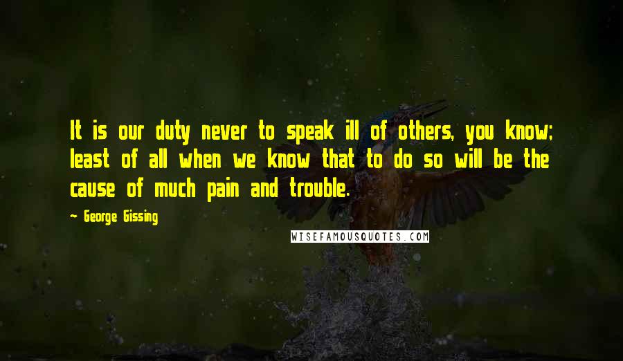 George Gissing Quotes: It is our duty never to speak ill of others, you know; least of all when we know that to do so will be the cause of much pain and trouble.