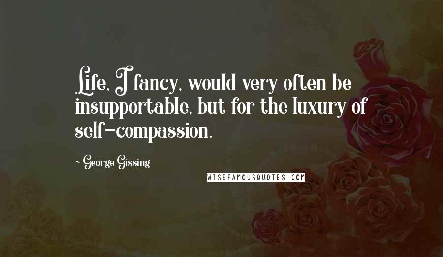 George Gissing Quotes: Life, I fancy, would very often be insupportable, but for the luxury of self-compassion.