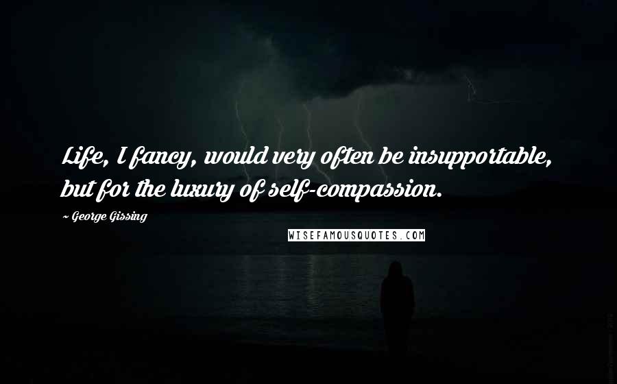 George Gissing Quotes: Life, I fancy, would very often be insupportable, but for the luxury of self-compassion.