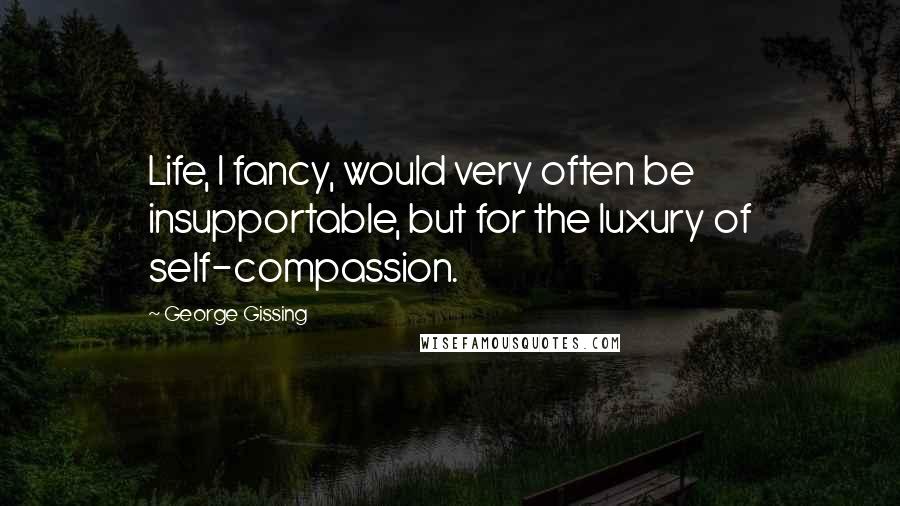 George Gissing Quotes: Life, I fancy, would very often be insupportable, but for the luxury of self-compassion.