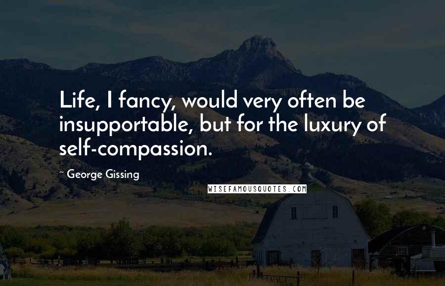 George Gissing Quotes: Life, I fancy, would very often be insupportable, but for the luxury of self-compassion.