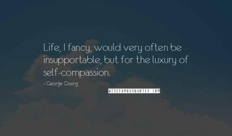 George Gissing Quotes: Life, I fancy, would very often be insupportable, but for the luxury of self-compassion.