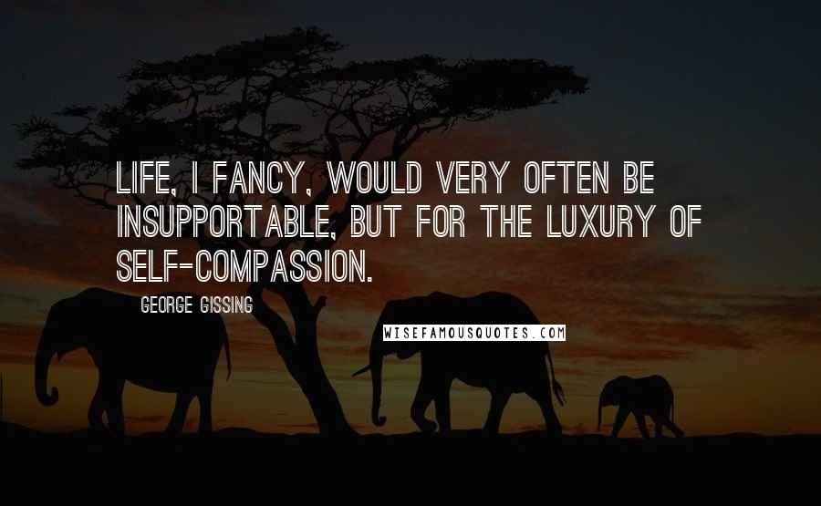 George Gissing Quotes: Life, I fancy, would very often be insupportable, but for the luxury of self-compassion.