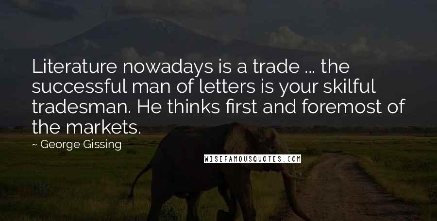 George Gissing Quotes: Literature nowadays is a trade ... the successful man of letters is your skilful tradesman. He thinks first and foremost of the markets.