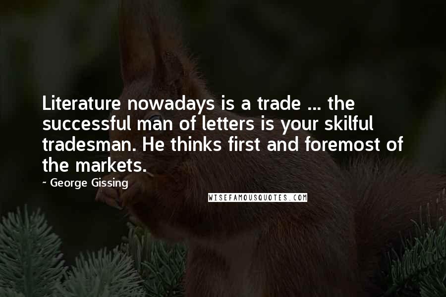 George Gissing Quotes: Literature nowadays is a trade ... the successful man of letters is your skilful tradesman. He thinks first and foremost of the markets.