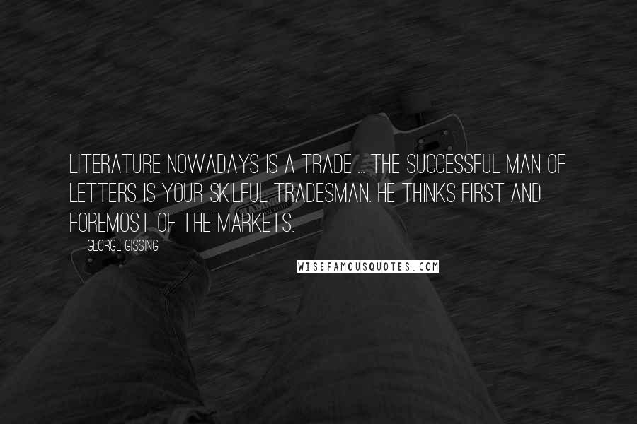 George Gissing Quotes: Literature nowadays is a trade ... the successful man of letters is your skilful tradesman. He thinks first and foremost of the markets.
