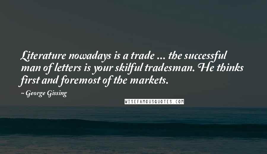 George Gissing Quotes: Literature nowadays is a trade ... the successful man of letters is your skilful tradesman. He thinks first and foremost of the markets.