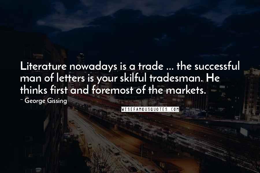 George Gissing Quotes: Literature nowadays is a trade ... the successful man of letters is your skilful tradesman. He thinks first and foremost of the markets.