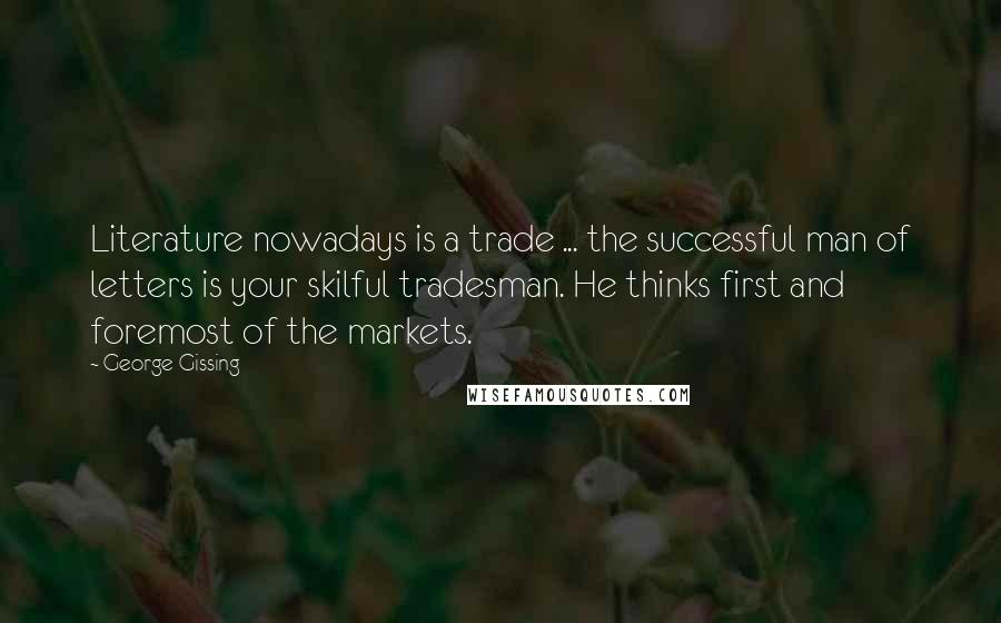 George Gissing Quotes: Literature nowadays is a trade ... the successful man of letters is your skilful tradesman. He thinks first and foremost of the markets.