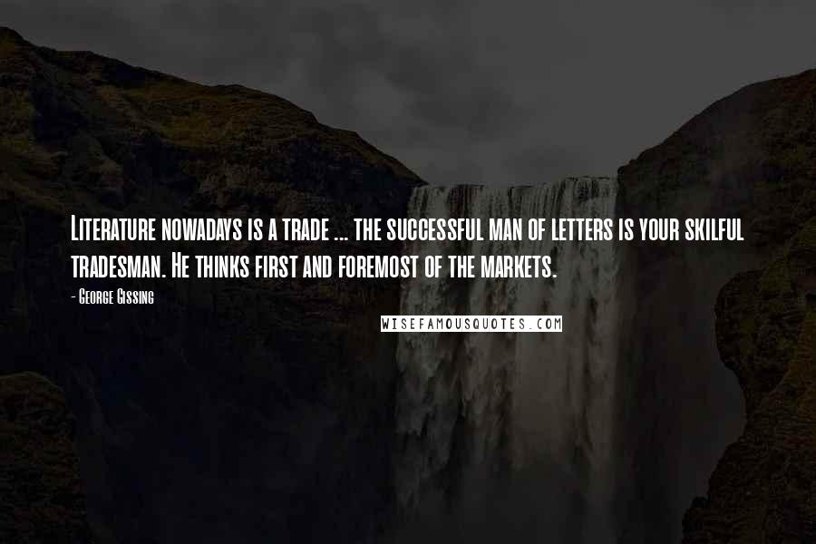 George Gissing Quotes: Literature nowadays is a trade ... the successful man of letters is your skilful tradesman. He thinks first and foremost of the markets.