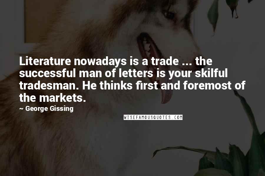 George Gissing Quotes: Literature nowadays is a trade ... the successful man of letters is your skilful tradesman. He thinks first and foremost of the markets.