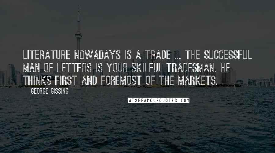 George Gissing Quotes: Literature nowadays is a trade ... the successful man of letters is your skilful tradesman. He thinks first and foremost of the markets.