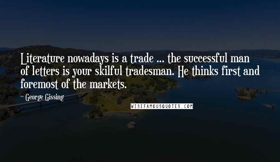 George Gissing Quotes: Literature nowadays is a trade ... the successful man of letters is your skilful tradesman. He thinks first and foremost of the markets.