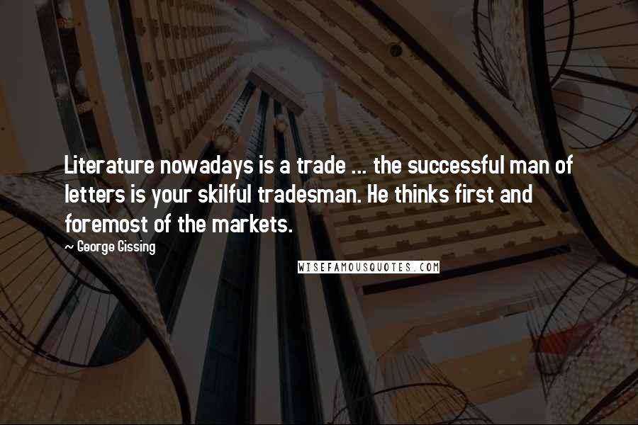 George Gissing Quotes: Literature nowadays is a trade ... the successful man of letters is your skilful tradesman. He thinks first and foremost of the markets.