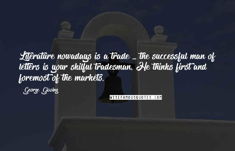 George Gissing Quotes: Literature nowadays is a trade ... the successful man of letters is your skilful tradesman. He thinks first and foremost of the markets.