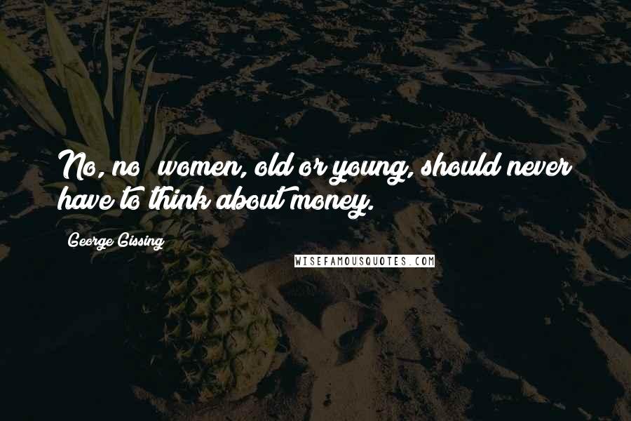 George Gissing Quotes: No, no; women, old or young, should never have to think about money.