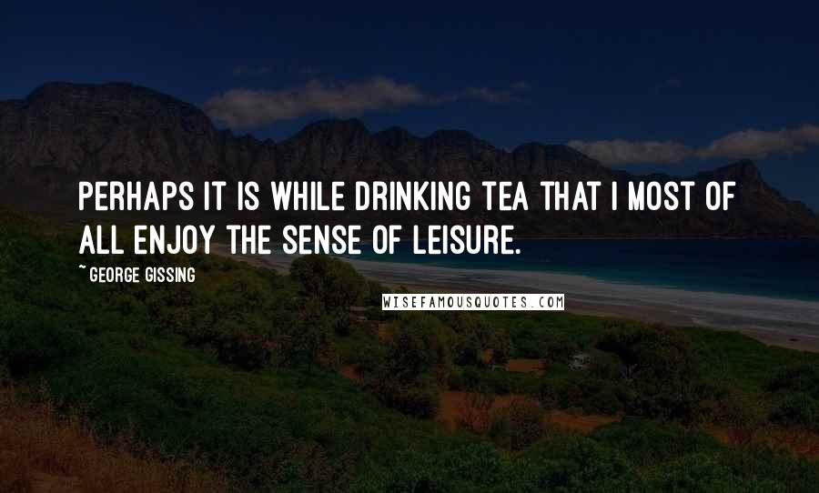 George Gissing Quotes: Perhaps it is while drinking tea that I most of all enjoy the sense of leisure.