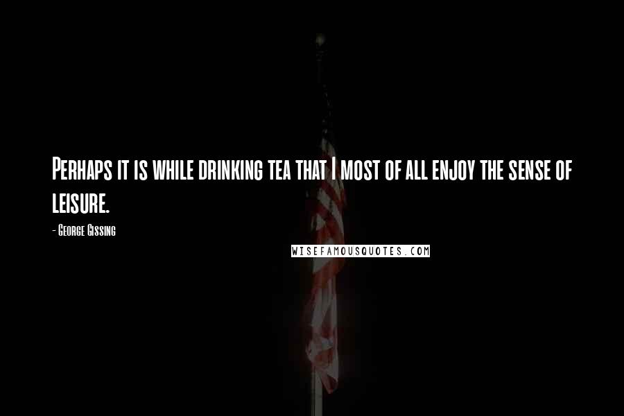 George Gissing Quotes: Perhaps it is while drinking tea that I most of all enjoy the sense of leisure.