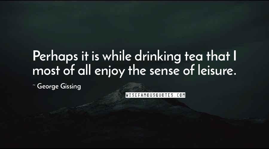 George Gissing Quotes: Perhaps it is while drinking tea that I most of all enjoy the sense of leisure.