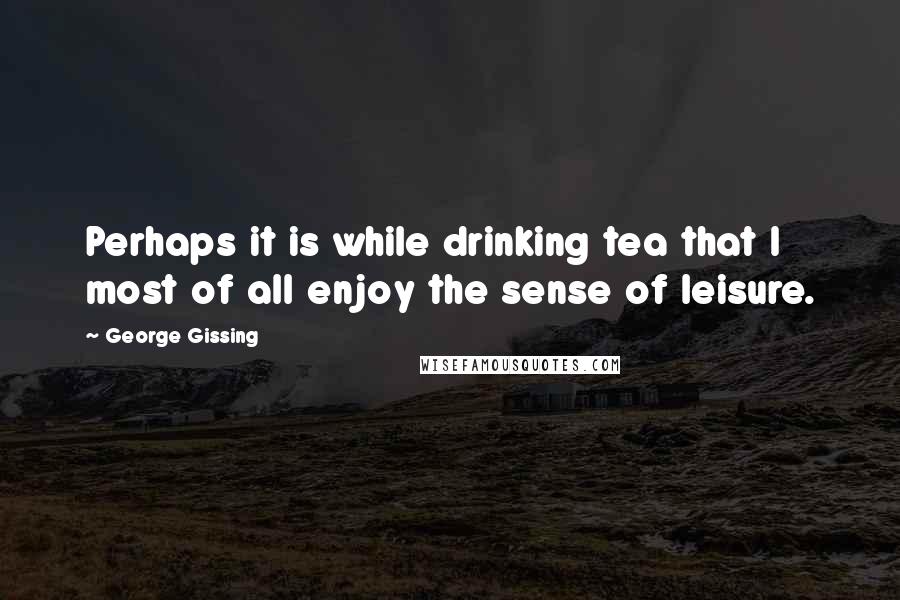 George Gissing Quotes: Perhaps it is while drinking tea that I most of all enjoy the sense of leisure.