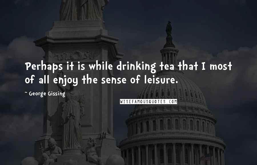 George Gissing Quotes: Perhaps it is while drinking tea that I most of all enjoy the sense of leisure.