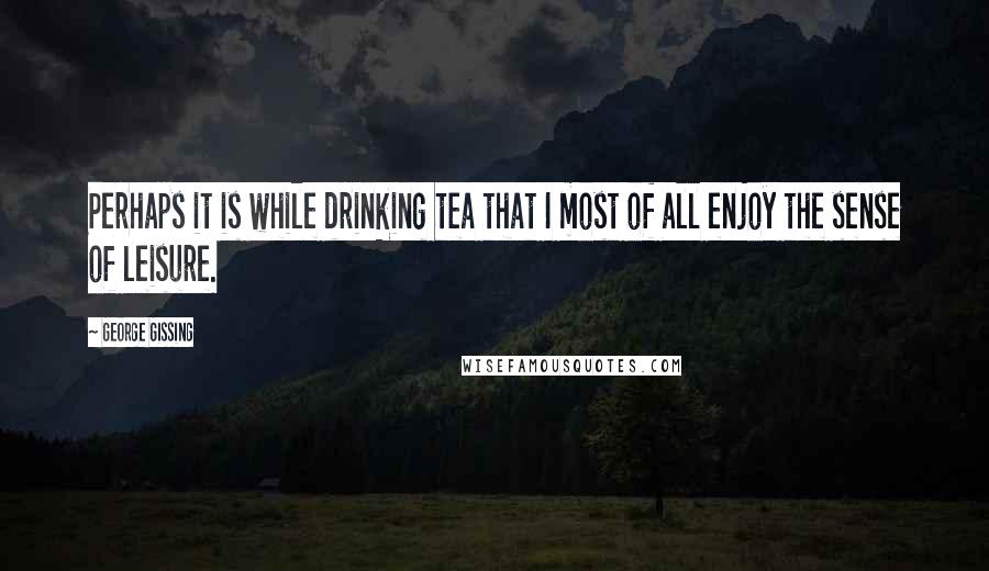 George Gissing Quotes: Perhaps it is while drinking tea that I most of all enjoy the sense of leisure.