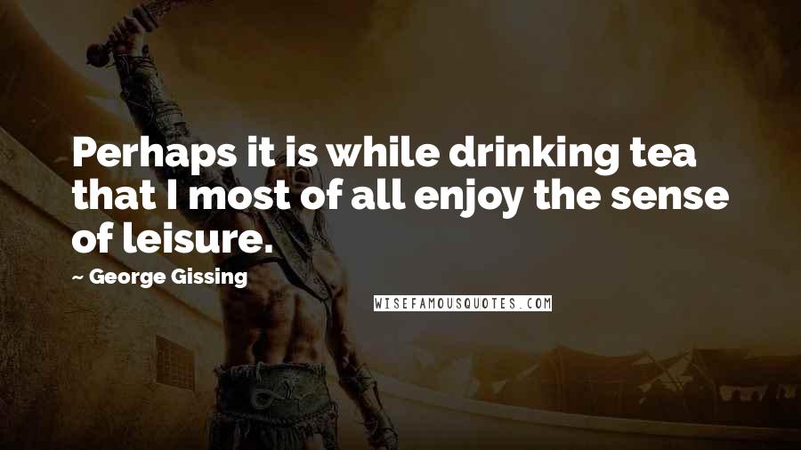 George Gissing Quotes: Perhaps it is while drinking tea that I most of all enjoy the sense of leisure.