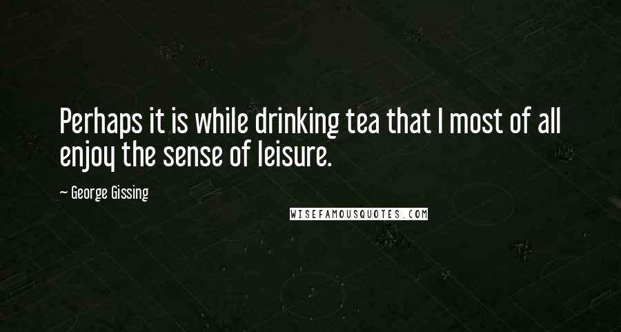 George Gissing Quotes: Perhaps it is while drinking tea that I most of all enjoy the sense of leisure.