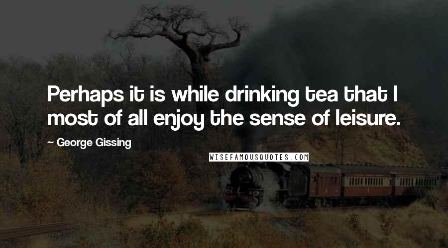 George Gissing Quotes: Perhaps it is while drinking tea that I most of all enjoy the sense of leisure.