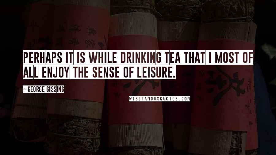 George Gissing Quotes: Perhaps it is while drinking tea that I most of all enjoy the sense of leisure.