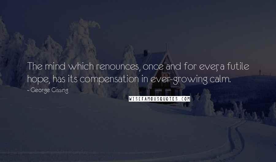George Gissing Quotes: The mind which renounces, once and for ever, a futile hope, has its compensation in ever-growing calm.