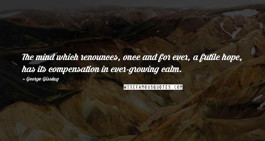 George Gissing Quotes: The mind which renounces, once and for ever, a futile hope, has its compensation in ever-growing calm.
