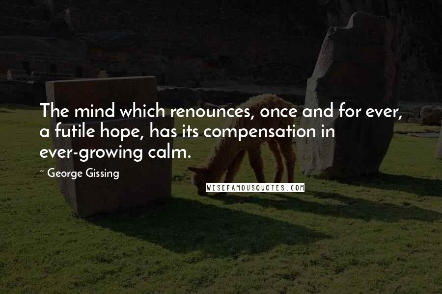 George Gissing Quotes: The mind which renounces, once and for ever, a futile hope, has its compensation in ever-growing calm.