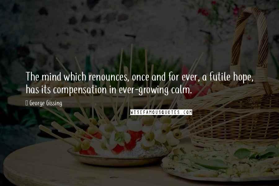 George Gissing Quotes: The mind which renounces, once and for ever, a futile hope, has its compensation in ever-growing calm.
