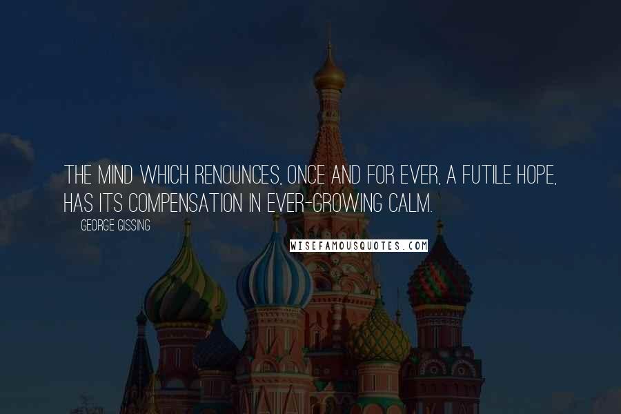 George Gissing Quotes: The mind which renounces, once and for ever, a futile hope, has its compensation in ever-growing calm.