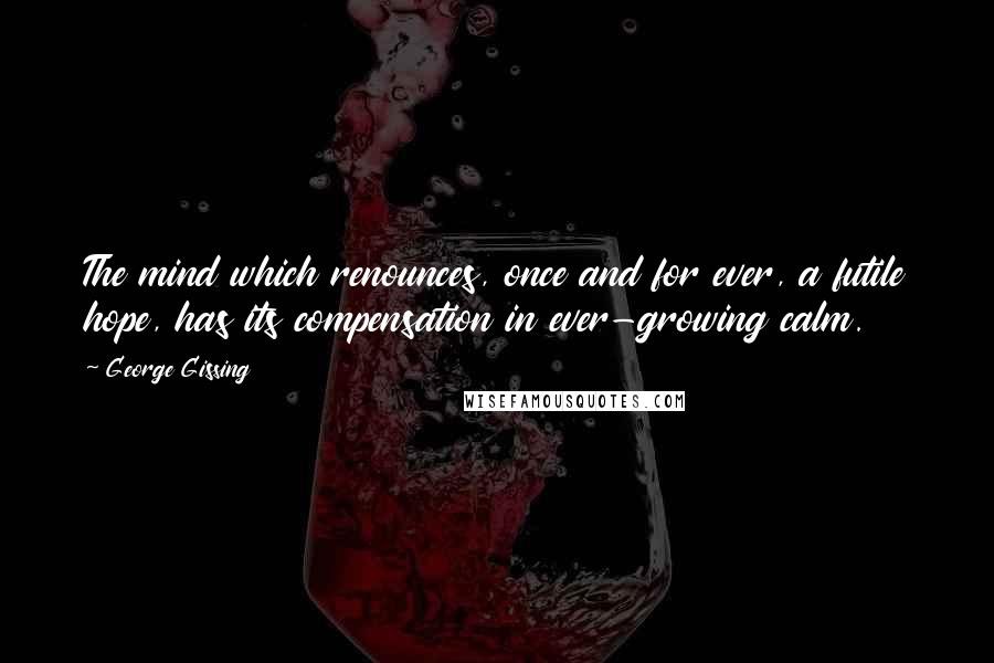 George Gissing Quotes: The mind which renounces, once and for ever, a futile hope, has its compensation in ever-growing calm.